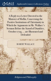 A Reply To A Letter Directed To The Minister Of Moffat, Concerning The Positive Institutions Of Christianity In Which The Arguments In Mr. Wallace'S Sermon Before The Synod Of Dumfries, October 1729, 