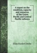 A Report On The Condition, Capacity And Resources Of The Union Pacific And Central Pacific Railways