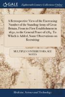 A Retrospective View Of The Encreasing Number Of The Standing Army Of Great Britain, From Its First Establishment In 1650, To The General Peace Of 1784. To Which Is Added, Some Observations On Recruit