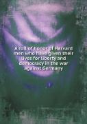 A Roll Of Honor Of Harvard Men Who Have Given Their Lives For Liberty And Democracy In The War Against Germany