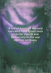 A Roll Of Honor Of Harvard Men Who Have Given Their Lives For Liberty And Democracy In The War Against Germany
