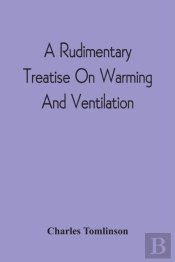 A Rudimentary Treatise On Warming And Ventilation; Being A Concise Exposition Of The General Principles Of The Art Of Warming And Ventilating Domestic And Public Buildings, Mines, Lighthouses, Ships, 