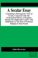 A Secular Essay; Containing A Retrospective View Of Events, Connected With The Ecclesiastical History Of England, During The Eighteenth Century With Reflections On The State Of Practical Religion In T