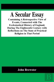 A Secular Essay; Containing A Retrospective View Of Events, Connected With The Ecclesiastical History Of England, During The Eighteenth Century With Reflections On The State Of Practical Religion In T