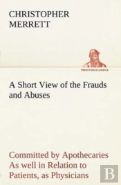 A Short View Of The Frauds And Abuses Committed By Apothecaries As Well In Relation To Patients, As Physicians
