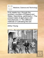 A Six Weeks Tour, Through The Southern Counties Of England And Wales. Describing, Particularly, I. The Present State Of Agriculture And Manufactures.