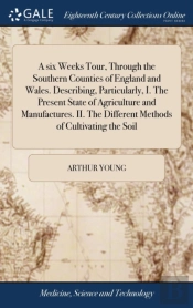A Six Weeks Tour, Through The Southern Counties Of England And Wales. Describing, Particularly, I. The Present State Of Agriculture And Manufactures. Ii. The Different Methods Of Cultivating The Soil