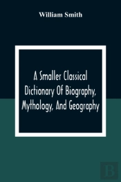 A Smaller Classical Dictionary Of Biography, Mythology, And Geography