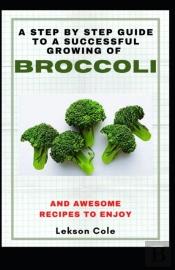 A Step By Step Guide To A Successful Growing Of Broccoli And Awesome Recipes To Enjoy