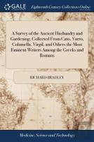 A Survey Of The Ancient Husbandry And Gardening, Collected From Cato, Varro, Columella, Virgil, And Others The Most Eminent Writers Among The Greeks And Romans