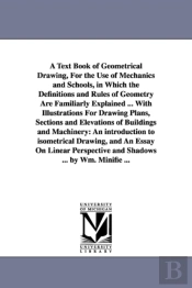 A Text Book Of Geometrical Drawing, For The Use Of Mechanics And Schools, In Which The Definitions And Rules Of Geometry Are Familiarly Explained ... With Illustrations For Drawing Plans, Sections And