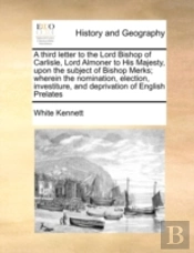 A Third Letter To The Lord Bishop Of Carlisle, Lord Almoner To His Majesty, Upon The Subject Of Bishop Merks; Wherein The Nomination, Election, Invest