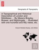 A Topographical And Historical Description Of London And Middlesex ... By Messrs Brayley, Brewer, And Nightingale ... Illustrated With One Hundred And Fifty Views, Etc.