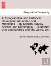A Topographical And Historical Description Of London And Middlesex ... By Messrs Brayley, Brewer, And Nightingale ... Illustrated With One Hundred And Fifty Views, Etc.