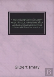 A Topographical Description Of The Western Territory Of North America Containing A Succinct Account Of Its Soil, Climate, Natural History, Population, Agriculture, Manners, And Customs, With An Ample 