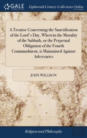 A Treatise Concerning The Sanctification Of The Lord'S Day, Wherein The Morality Of The Sabbath, Or The Perpetual Obligation Of The Fourth Commandment, Is Maintained Against Adversaries