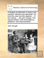 A Treatise Of Arithmetic In Theory And Practice. Wherein Are Delivered, Not Only The Rules; But The Reasons ... In Four Books. ... By John Gough. The