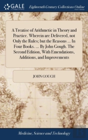 A Treatise Of Arithmetic In Theory And Practice. Wherein Are Delivered, Not Only The Rules; But The Reasons ... In Four Books. ... By John Gough. The Second Edition, With Emendations, Additions, And I