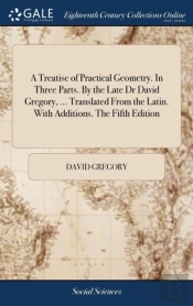 A Treatise Of Practical Geometry. In Three Parts. By The Late Dr David Gregory, ... Translated From The Latin. With Additions. The Fifth Edition