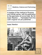A Treatise Of The Method Of Fluxions And Infinite Series, With Its Application To The Geometry Of Curve Lines. By Sir Isaac Newton, ... Translated Fro