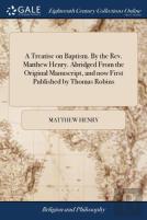 A Treatise On Baptism. By The Rev. Matthew Henry. Abridged From The Original Manuscript, And Now First Published By Thomas Robins