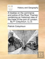 A Treatise On The Commerce And Police Of The River Thames: Containing An Historical View Of The Trade Of The Port Of London; ... By P. Colquhoun, Ll.D