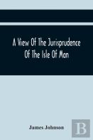 A View Of The Jurisprudence Of The Isle Of Man, With The History Of Its Ancient Constitution, Legislative Government, And Extraordinary Privileges, Together With The Practice Of The Courts, &C