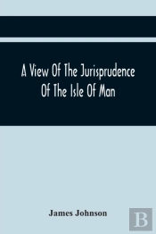 A View Of The Jurisprudence Of The Isle Of Man, With The History Of Its Ancient Constitution, Legislative Government, And Extraordinary Privileges, Together With The Practice Of The Courts, &C