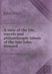 A View Of The Life, Travels And Philanthropic Labors Of The Late John Howard