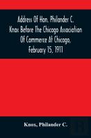 Address Of Hon. Philander C. Knox Before The Chicago Association Of Commerce At Chicago, February 15, 1911