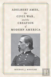 Adelbert Ames, The Civil War, And The Creation Of Modern America
