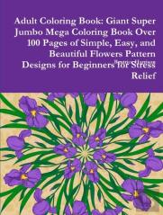 Adult Coloring Book: Giant Super Jumbo Mega Coloring Book Over 100 Pages Of Simple, Easy, And Beautiful Flowers Pattern Designs For Beginners For Stre