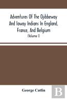 Adventures Of The Ojibbeway And Ioway Indians In England, France, And Belgium