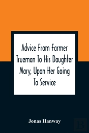 Advice From Farmer Trueman To His Daughter Mary, Upon Her Going To Service; In A Series Of Discourses, Designed To Promote The Welfare And True Interest Of Servants, With Reflections Of No Less Import