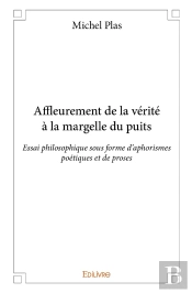 Affleurement De La Vérité À La Margelle Du Puits ; Essai Philosophique Sous Forme D'Aphorismes Poétiques Et De Proses