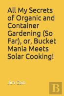 All My Secrets Of Organic And Container Gardening (So Far), Or, Bucket Mania Meets Solar Cooking!