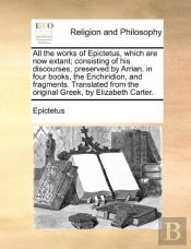 All The Works Of Epictetus, Which Are Now Extant; Consisting Of His Discourses, Preserved By Arrian, In Four Books, The Enchiridion, And Fragments. Translated From The Original Greek, By Elizabeth Ca