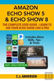 Amazon Echo Show 5 & Echo Show 8 The Complete User Guide - Learn To Use Your Echo Show Like A Pro