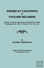American Colonists In English Records. A Guide To Direct References In Authentic Records, Passenger Lists Not In Hotten, &C., &C., &C. First And Sec