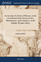 An Account Of A Series Of Pictures, In The Great Room Of The Society Of Arts, Manufactures, And Commerce, At The Adelphi. By James Barry,