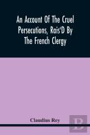 An Account Of The Cruel Persecutions, Rais'D By The French Clergy, Since Their Taking Sanctuary Here, Against Several Worthy Ministers, Gentlemen, Gentlewomen, And Tradesmen Dissenting From Their Calv