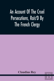 An Account Of The Cruel Persecutions, Rais'D By The French Clergy, Since Their Taking Sanctuary Here, Against Several Worthy Ministers, Gentlemen, Gentlewomen, And Tradesmen Dissenting From Their Calv