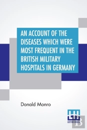 An Account Of The Diseases Which Were Most Frequent In The British Military Hospitals In Germany, From January 1761 To The Return Of The Troops To England In March 1763.