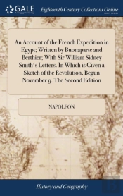 An Account Of The French Expedition In Egypt; Written By Buonaparte And Berthier; With Sir William Sidney Smith'S Letters. In Which Is Given A Sketch Of The Revolution, Begun November 9. The Second Ed