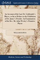 An Account Of The Late Dr. Goldsmith'S Illness, So Far As Relates To The Exhibition Of Dr. James'S Powder. An Examination Of The Rev. Mr. John Wesley'S Primitive Physic