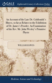 An Account Of The Late Dr. Goldsmith'S Illness, So Far As Relates To The Exhibition Of Dr. James'S Powder. An Examination Of The Rev. Mr. John Wesley'S Primitive Physic