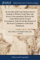 An Account Of The Late Insurrection In Ireland; In Which Is Laid Open, The Secret Correspondence Between The United Irish And The French Government, Taken From The Reports Of The Secret Committees Of 