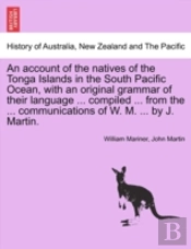 An Account Of The Natives Of The Tonga Islands In The South Pacific Ocean, With An Original Grammar Of Their Language ... Compiled ... From The ... Communications Of W. M. ... By J. Martin. Vol. I