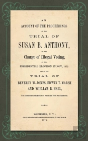 An Account Of The Proceedings In The Trial Of Susan B. Anthony, On The Charge Of Illegal Voting, At The Presidential Election In Nov., 1872. And On The Trial Of Beverly W. Jones, Edwin T. Marsh And Wi