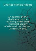 An Address At The Dedication Of The Building Of The State Historical Society Of Wisconsin At Madison, October 19, 1900